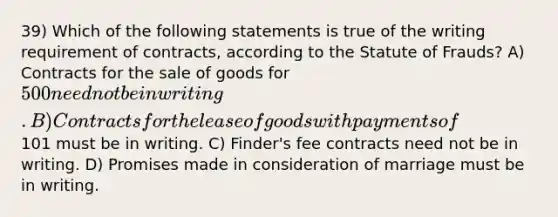 39) Which of the following statements is true of the writing requirement of contracts, according to the Statute of Frauds? A) Contracts for the sale of goods for 500 need not be in writing. B) Contracts for the lease of goods with payments of101 must be in writing. C) Finder's fee contracts need not be in writing. D) Promises made in consideration of marriage must be in writing.