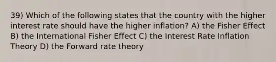 39) Which of the following states that the country with the higher interest rate should have the higher inflation? A) the Fisher Effect B) the International Fisher Effect C) the Interest Rate Inflation Theory D) the Forward rate theory