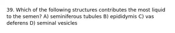 39. Which of the following structures contributes the most liquid to the semen? A) seminiferous tubules B) epididymis C) vas deferens D) seminal vesicles