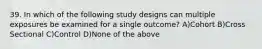 39. In which of the following study designs can multiple exposures be examined for a single outcome? A)Cohort B)Cross Sectional C)Control D)None of the above