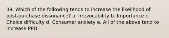 39. Which of the following tends to increase the likelihood of post-purchase dissonance? a. Irrevocability b. Importance c. Choice difficulty d. Consumer anxiety e. All of the above tend to increase PPD.