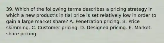 39. Which of the following terms describes a pricing strategy in which a new product's initial price is set relatively low in order to gain a large market share? A. Penetration pricing. B. Price skimming. C. Customer pricing. D. Designed pricing. E. Market-share pricing.