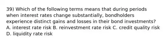 39) Which of the following terms means that during periods when interest rates change substantially, bondholders experience distinct gains and losses in their bond investments? A. interest rate risk B. reinvestment rate risk C. credit quality risk D. liquidity rate risk