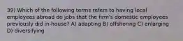 39) Which of the following terms refers to having local employees abroad do jobs that the firm's domestic employees previously did in-house? A) adapting B) offshoring C) enlarging D) diversifying