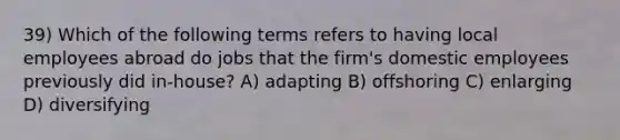 39) Which of the following terms refers to having local employees abroad do jobs that the firm's domestic employees previously did in-house? A) adapting B) offshoring C) enlarging D) diversifying