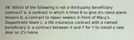 39. Which of the following is not a third-party beneficiary contract? a. a contract in which A hires B to give A's niece piano lessons b. a contract to repair sewers in front of Macy's Department Store c. a life insurance contract with a named beneficiary d. a contract between X and Y for Y to install a new door on Z's home