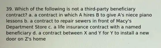 39. Which of the following is not a third-party beneficiary contract? a. a contract in which A hires B to give A's niece piano lessons b. a contract to repair sewers in front of Macy's Department Store c. a life insurance contract with a named beneficiary d. a contract between X and Y for Y to install a new door on Z's home