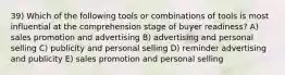 39) Which of the following tools or combinations of tools is most influential at the comprehension stage of buyer readiness? A) sales promotion and advertising B) advertising and personal selling C) publicity and personal selling D) reminder advertising and publicity E) sales promotion and personal selling