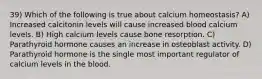 39) Which of the following is true about calcium homeostasis? A) Increased calcitonin levels will cause increased blood calcium levels. B) High calcium levels cause bone resorption. C) Parathyroid hormone causes an increase in osteoblast activity. D) Parathyroid hormone is the single most important regulator of calcium levels in the blood.