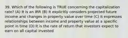 39. Which of the following is TRUE concerning the capitalization rate? (A) It is an IRR (B) It explicitly considers projected future income and changes in property value over time (C) It expresses relationships between income and property value at a specific point in time (D) It is the rate of return that investors expect to earn on all capital invested