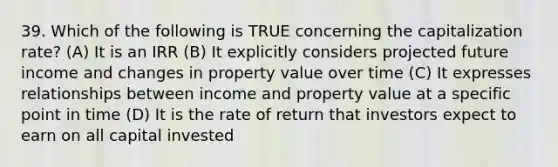 39. Which of the following is TRUE concerning the capitalization rate? (A) It is an IRR (B) It explicitly considers projected future income and changes in property value over time (C) It expresses relationships between income and property value at a specific point in time (D) It is the rate of return that investors expect to earn on all capital invested