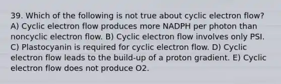 39. Which of the following is not true about cyclic electron flow? A) Cyclic electron flow produces more NADPH per photon than noncyclic electron flow. B) Cyclic electron flow involves only PSI. C) Plastocyanin is required for cyclic electron flow. D) Cyclic electron flow leads to the build-up of a proton gradient. E) Cyclic electron flow does not produce O2.