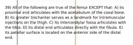 39) All of the following are true of the femur EXCEPT that: A) its proximal end articulates with the acetabulum of the coxal bone. B) its greater trochanter serves as a landmark for intramuscular injections on the thigh. C) its intercondylar fossa articulates with the tibia. D) its distal end articulates directly with the fibula. E) its patellar surface is located on the anterior side of the distal end.