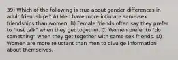 39) Which of the following is true about gender differences in adult friendships? A) Men have more intimate same-sex friendships than women. B) Female friends often say they prefer to "just talk" when they get together. C) Women prefer to "do something" when they get together with same-sex friends. D) Women are more reluctant than men to divulge information about themselves.