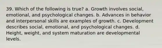 39. Which of the following is true? a. Growth involves social, emotional, and psychological changes. b. Advances in behavior and interpersonal skills are examples of growth. c. Development describes social, emotional, and psychological changes. d. Height, weight, and system maturation are developmental levels.