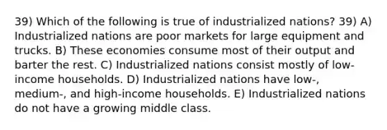 39) Which of the following is true of industrialized nations? 39) A) Industrialized nations are poor markets for large equipment and trucks. B) These economies consume most of their output and barter the rest. C) Industrialized nations consist mostly of low-income households. D) Industrialized nations have low-, medium-, and high-income households. E) Industrialized nations do not have a growing middle class.