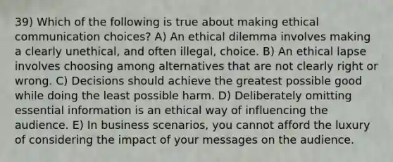 39) Which of the following is true about making ethical communication choices? A) An ethical dilemma involves making a clearly unethical, and often illegal, choice. B) An ethical lapse involves choosing among alternatives that are not clearly right or wrong. C) Decisions should achieve the greatest possible good while doing the least possible harm. D) Deliberately omitting essential information is an ethical way of influencing the audience. E) In business scenarios, you cannot afford the luxury of considering the impact of your messages on the audience.