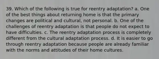 39. Which of the following is true for reentry adaptation? a. One of the best things about returning home is that the primary changes are political and cultural, not personal. b. One of the challenges of reentry adaptation is that people do not expect to have difficulties. c. The reentry adaptation process is completely different from the cultural adaptation process. d. It is easier to go through reentry adaptation because people are already familiar with the norms and attitudes of their home cultures.