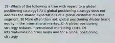 39) Which of the following is true with regard to a global positioning strategy? A) A global positioning strategy does not address the shared expectations of a global customer market segment. B) More often than not, global positioning dilutes brand equity in the international market. C) A global positioning strategy reduces international marketing costs. D) Internationalizing firms rarely aim for a global positioning strategy.