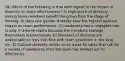 39) Which of the following is true with regard to the impact of diversity on team effectiveness? A) High levels of diversity among team members benefit the group from the stage of forming. B) Race and gender diversity bear the highest positive impact on team performance. C) Leadership has a negligible role to play in diverse teams because the members manage themselves autonomously. D) Elements of diversity are undesirable as they interfere with team processes in the long run. E) Cultural diversity serves as an asset for tasks that call for a variety of viewpoints once the team has worked out its differences.