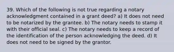 39. Which of the following is not true regarding a notary acknowledgment contained in a grant deed? a) It does not need to be notarized by the grantee. b) The notary needs to stamp it with their official seal. c) The notary needs to keep a record of the identification of the person acknowledging the deed. d) It does not need to be signed by the grantor.