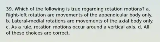 39. Which of the following is true regarding rotation motions? a. Right-left rotation are movements of the appendicular body only. b. Lateral-medial rotations are movements of the axial body only. c. As a rule, rotation motions occur around a vertical axis. d. All of these choices are correct.