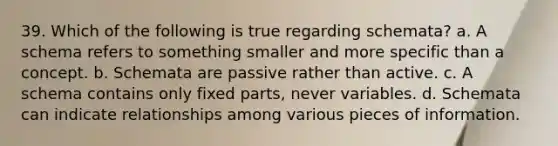 39. Which of the following is true regarding schemata? a. A schema refers to something smaller and more specific than a concept. b. Schemata are passive rather than active. c. A schema contains only fixed parts, never variables. d. Schemata can indicate relationships among various pieces of information.