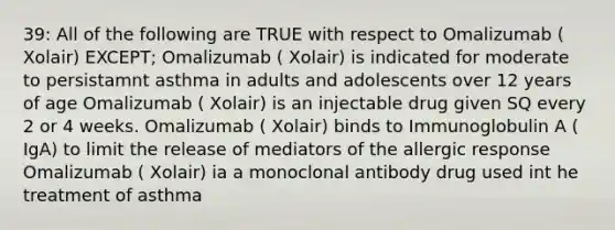 39: All of the following are TRUE with respect to Omalizumab ( Xolair) EXCEPT; Omalizumab ( Xolair) is indicated for moderate to persistamnt asthma in adults and adolescents over 12 years of age Omalizumab ( Xolair) is an injectable drug given SQ every 2 or 4 weeks. Omalizumab ( Xolair) binds to Immunoglobulin A ( IgA) to limit the release of mediators of the allergic response Omalizumab ( Xolair) ia a monoclonal antibody drug used int he treatment of asthma