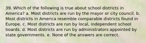 39. Which of the following is true about school districts in America? a. Most districts are run by the mayor or city council. b. Most districts in America resemble comparable districts found in Europe. c. Most districts are run by local, independent school boards. d. Most districts are run by administrators appointed by state governments. e. None of the answers are correct.