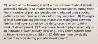 39. Which of the following is NOT a true statement about infants' prenatal behaviour? A) Infants who were read stories during their final six weeks of prenatal development adapted their sucking patterns to hear familiar stories after they were born. B) Changes in fetal heart rate suggest that infants can distinguish between familiar and novel stimuli by the thirty-second or thirty-third week of development. C) The prenatal level of physical activity is an indicator of later activity level (e.g., very active fetuses tend to become very active children). D) Girls are more physically active than boys during prenatal development.