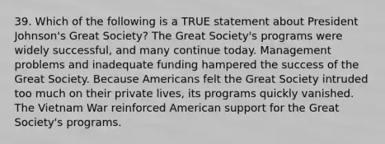 39. Which of the following is a TRUE statement about President Johnson's Great Society? The Great Society's programs were widely successful, and many continue today. Management problems and inadequate funding hampered the success of the Great Society. Because Americans felt the Great Society intruded too much on their private lives, its programs quickly vanished. The Vietnam War reinforced American support for the Great Society's programs.