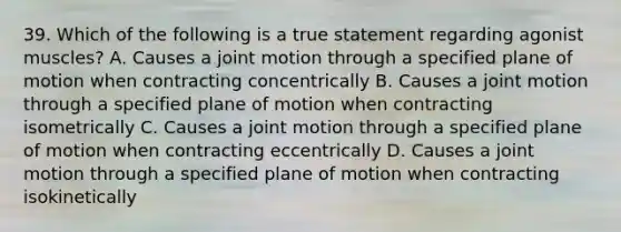 39. Which of the following is a true statement regarding agonist muscles? A. Causes a joint motion through a specified plane of motion when contracting concentrically B. Causes a joint motion through a specified plane of motion when contracting isometrically C. Causes a joint motion through a specified plane of motion when contracting eccentrically D. Causes a joint motion through a specified plane of motion when contracting isokinetically