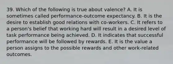 39. Which of the following is true about valence? A. It is sometimes called performance-outcome expectancy. B. It is the desire to establish good relations with co-workers. C. It refers to a person's belief that working hard will result in a desired level of task performance being achieved. D. It indicates that successful performance will be followed by rewards. E. It is the value a person assigns to the possible rewards and other work-related outcomes.