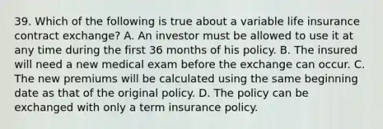 39. Which of the following is true about a variable life insurance contract exchange? A. An investor must be allowed to use it at any time during the first 36 months of his policy. B. The insured will need a new medical exam before the exchange can occur. C. The new premiums will be calculated using the same beginning date as that of the original policy. D. The policy can be exchanged with only a term insurance policy.