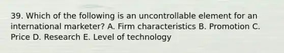 39. Which of the following is an uncontrollable element for an international marketer? A. Firm characteristics B. Promotion C. Price D. Research E. Level of technology