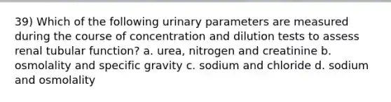 39) Which of the following urinary parameters are measured during the course of concentration and dilution tests to assess renal tubular function? a. urea, nitrogen and creatinine b. osmolality and specific gravity c. sodium and chloride d. sodium and osmolality