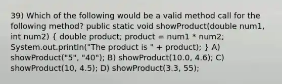 39) Which of the following would be a valid method call for the following method? public static void showProduct(double num1, int num2) ( double product; product = num1 * num2; System.out.println("The product is " + product); ) A) showProduct("5", "40"); B) showProduct(10.0, 4.6); C) showProduct(10, 4.5); D) showProduct(3.3, 55);