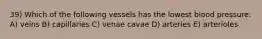 39) Which of the following vessels has the lowest blood pressure: A) veins B) capillaries C) venae cavae D) arteries E) arterioles