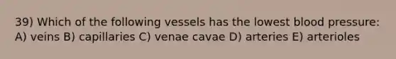 39) Which of the following vessels has the lowest blood pressure: A) veins B) capillaries C) venae cavae D) arteries E) arterioles