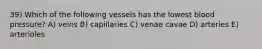 39) Which of the following vessels has the lowest blood pressure? A) veins B) capillaries C) venae cavae D) arteries E) arterioles