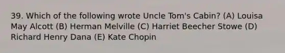 39. Which of the following wrote Uncle Tom's Cabin? (A) Louisa May Alcott (B) Herman Melville (C) Harriet Beecher Stowe (D) Richard Henry Dana (E) Kate Chopin