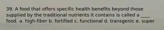 39. A food that offers specific health benefits beyond those supplied by the traditional nutrients it contains is called a ____ food. a. high-fiber b. fortified c. functional d. transgenic e. super