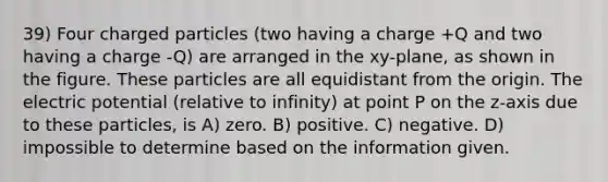 39) Four charged particles (two having a charge +Q and two having a charge -Q) are arranged in the xy-plane, as shown in the figure. These particles are all equidistant from the origin. The electric potential (relative to infinity) at point P on the z-axis due to these particles, is A) zero. B) positive. C) negative. D) impossible to determine based on the information given.