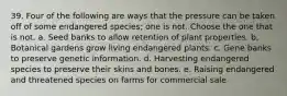 39. Four of the following are ways that the pressure can be taken off of some endangered species; one is not. Choose the one that is not. a. Seed banks to allow retention of plant properties. b. Botanical gardens grow living endangered plants. c. Gene banks to preserve genetic information. d. Harvesting endangered species to preserve their skins and bones. e. Raising endangered and threatened species on farms for commercial sale