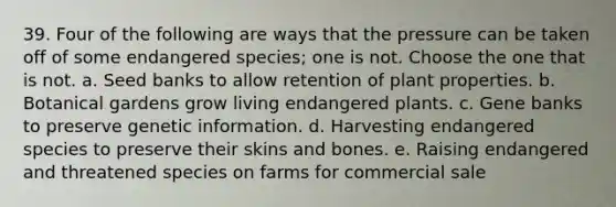 39. Four of the following are ways that the pressure can be taken off of some endangered species; one is not. Choose the one that is not. a. Seed banks to allow retention of plant properties. b. Botanical gardens grow living endangered plants. c. Gene banks to preserve genetic information. d. Harvesting endangered species to preserve their skins and bones. e. Raising endangered and threatened species on farms for commercial sale