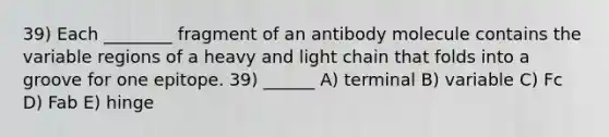 39) Each ________ fragment of an antibody molecule contains the variable regions of a heavy and light chain that folds into a groove for one epitope. 39) ______ A) terminal B) variable C) Fc D) Fab E) hinge