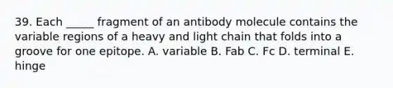 39. Each _____ fragment of an antibody molecule contains the variable regions of a heavy and light chain that folds into a groove for one epitope. A. variable B. Fab C. Fc D. terminal E. hinge