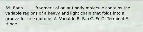 39. Each _____ fragment of an antibody molecule contains the variable regions of a heavy and light chain that folds into a groove for one epitope. A. Variable B. Fab C. Fc D. Terminal E. Hinge