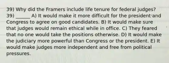 39) Why did the Framers include life tenure for federal judges? 39) ______ A) It would make it more difficult for the president and Congress to agree on good candidates. B) It would make sure that judges would remain ethical while in office. C) They feared that no one would take the positions otherwise. D) It would make the judiciary more powerful than Congress or the president. E) It would make judges more independent and free from political pressures.