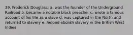 39. Frederick Douglass: a. was the founder of the Underground Railroad b. became a notable black preacher c. wrote a famous account of his life as a slave d. was captured in the North and returned to slavery e. helped abolish slavery in the British West Indies